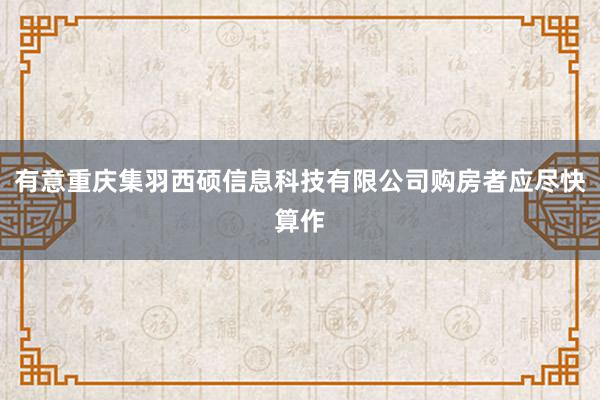 有意重庆集羽西硕信息科技有限公司购房者应尽快算作